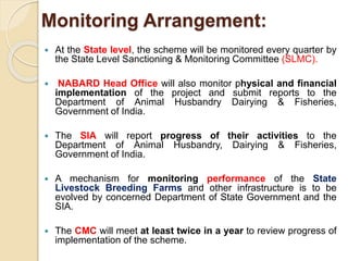 Monitoring Arrangement:
 At the State level, the scheme will be monitored every quarter by
the State Level Sanctioning & Monitoring Committee (SLMC).
 NABARD Head Office will also monitor physical and financial
implementation of the project and submit reports to the
Department of Animal Husbandry Dairying & Fisheries,
Government of India.
 The SIA will report progress of their activities to the
Department of Animal Husbandry, Dairying & Fisheries,
Government of India.
 A mechanism for monitoring performance of the State
Livestock Breeding Farms and other infrastructure is to be
evolved by concerned Department of State Government and the
SIA.
 The CMC will meet at least twice in a year to review progress of
implementation of the scheme.
 