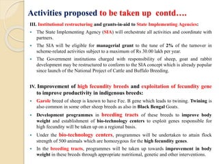 Activities proposed to be taken up contd….
III. Institutional restructuring and grants-in-aid to State Implementing Agencies:
 The State Implementing Agency (SIA) will orchestrate all activities and coordinate with
partners.
 The SIA will be eligible for managerial grant to the tune of 2% of the turnover in
scheme-related activities subject to a maximum of Rs 30.00 lakh per year.
 The Government institutions charged with responsibility of sheep, goat and rabbit
development may be restructured to conform to the SIA concept which is already popular
since launch of the National Project of Cattle and Buffalo Breeding.
IV. Improvement of high fecundity breeds and exploitation of fecundity gene
to improve productivity in indigenous breeds:
 Garole breed of sheep is known to have Fec. B gene which leads to twining. Twining is
also common in some other sheep breeds as also in Black Bengal Goats.
 Development programmes in breeding tracts of these breeds to improve body
weight and establishment of bio-technology centers to exploit genes responsible for
high fecundity will be taken up on a regional basis.
 Under the bio-technology centers, programmes will be undertaken to attain flock
strength of 500 animals which are homozygous for the high fecundity genes.
 In the breeding tracts, programmes will be taken up towards improvement in body
weight in these breeds through appropriate nutritional, genetic and other interventions.
 