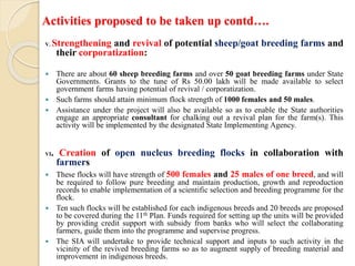 Activities proposed to be taken up contd….
V. Strengthening and revival of potential sheep/goat breeding farms and
their corporatization:
 There are about 60 sheep breeding farms and over 50 goat breeding farms under State
Governments. Grants to the tune of Rs 50.00 lakh will be made available to select
government farms having potential of revival / corporatization.
 Such farms should attain minimum flock strength of 1000 females and 50 males.
 Assistance under the project will also be available so as to enable the State authorities
engage an appropriate consultant for chalking out a revival plan for the farm(s). This
activity will be implemented by the designated State Implementing Agency.
VI. Creation of open nucleus breeding flocks in collaboration with
farmers
 These flocks will have strength of 500 females and 25 males of one breed, and will
be required to follow pure breeding and maintain production, growth and reproduction
records to enable implementation of a scientific selection and breeding programme for the
flock.
 Ten such flocks will be established for each indigenous breeds and 20 breeds are proposed
to be covered during the 11th Plan. Funds required for setting up the units will be provided
by providing credit support with subsidy from banks who will select the collaborating
farmers, guide them into the programme and supervise progress.
 The SIA will undertake to provide technical support and inputs to such activity in the
vicinity of the revived breeding farms so as to augment supply of breeding material and
improvement in indigenous breeds.
 
