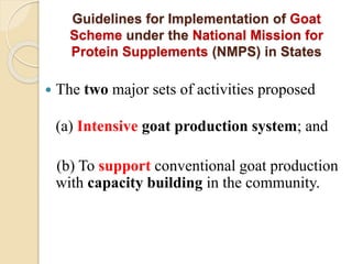 Guidelines for Implementation of Goat
Scheme under the National Mission for
Protein Supplements (NMPS) in States
 The two major sets of activities proposed
(a) Intensive goat production system; and
(b) To support conventional goat production
with capacity building in the community.
 
