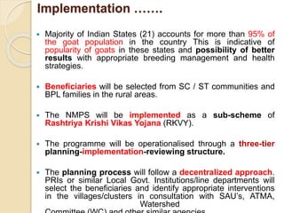 Implementation …….
 Majority of Indian States (21) accounts for more than 95% of
the goat population in the country This is indicative of
popularity of goats in these states and possibility of better
results with appropriate breeding management and health
strategies.
 Beneficiaries will be selected from SC / ST communities and
BPL families in the rural areas.
 The NMPS will be implemented as a sub-scheme of
Rashtriya Krishi Vikas Yojana (RKVY).
 The programme will be operationalised through a three-tier
planning-implementation-reviewing structure.
 The planning process will follow a decentralized approach.
PRIs or similar Local Govt. Institutions/line departments will
select the beneficiaries and identify appropriate interventions
in the villages/clusters in consultation with SAU’s, ATMA,
Watershed
 