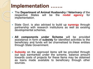 Implementation …….
 The Department of Animal Husbandry / Veterinary of the
respective States will be the nodal agency for
implementation.
 State Govt. is also advised to build up synergy through
partnership with research institutions as well as existing
developmental schemes.
 All components under Scheme will be provided
assistance in form of subsidy for identified activities to the
beneficiary and funds will be channelised to these entities
through State Government.
 Subsidy on the approved items will be provided through
out lays earmarked under the scheme, balance amount
towards costs of projects for these ltems may be obtained
as loans made available to beneficiary through other
sources.
 