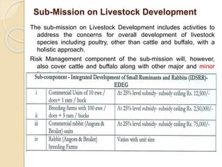 Sub-Mission on Livestock Development
The sub-mission on Livestock Development includes activities to
address the concerns for overall development of livestock
species including poultry, other than cattle and buffalo, with a
holistic approach.
Risk Management component of the sub-mission will, however,
also cover cattle and buffalo along with other major and minor
livestock.
 