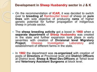 Development in Sheep Husbandry sector in J & K
 On the recommendation of ICAR, it was decided to switch
over to breeding of Rambouillet breed of sheep on pure
lines with sole objective of producing rams of higher
genetic potential for further propagation of indigenous
sheep in private sector.
 The sheep breeding activity got a boost in 1968 when a
separate department of Sheep Husbandry was created
in the state and further expansion took place in early
seventies with creation of Divisional level Migratory
Project, Disease Investigation Laboratory and
establishment of different farms in the state.
 In 1982 the department was re-organized with creation of
posts of Directors at Provincial level and District Officers
at District level, Sheep & Wool Dev.Officers at Tehsil level
and Veterinary Assistant Surgeons at block level.
 