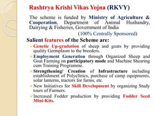Rashtrya Krishi Vikas Yojna (RKVY)
The scheme is funded by Ministry of Agriculture &
Cooperation, Department of Animal Husbandry,
Dairying & Fisheries, Government of India
(100% Centrally Sponsored)
Salient features of the Scheme are:
Genetic Up-gradation of sheep and goats by providing
quality Germplasm to the breeders.
Employment Generation through Organized Sheep and
Goat Farming on participatory mode and Machine Shearing
cum Training Programme.
Strengthening/ Creation of Infrastructure including
establishment of Polyclinics, purchase of camp equipments,
solar lanterns, tractors for farms, etc.
New Initiatives for Skill Development by organizing Study
tours of Farmers.
Increased Fodder production by providing Fodder Seed
Mini-Kits.
 
