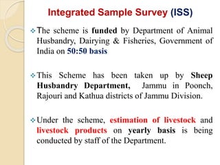 Integrated Sample Survey (ISS)
The scheme is funded by Department of Animal
Husbandry, Dairying & Fisheries, Government of
India on 50:50 basis
This Scheme has been taken up by Sheep
Husbandry Department, Jammu in Poonch,
Rajouri and Kathua districts of Jammu Division.
Under the scheme, estimation of livestock and
livestock products on yearly basis is being
conducted by staff of the Department.
 