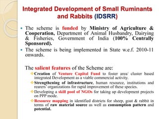 Integrated Development of Small Ruminants
and Rabbits (IDSRR)
 The scheme is funded by Ministry of Agriculture &
Cooperation, Department of Animal Husbandry, Dairying
& Fisheries, Government of India (100% Centrally
Sponsored).
 The scheme is being implemented in State w.e.f. 2010-11
onwards.
The salient features of the Scheme are:
Creation of Venture Capital Fund to foster area/ cluster based
integrated Development as a viable commercial activity.
Strengthening of infrastructure, human resource, institutions and
rearers’ organizations for rapid improvement of these species.
Developing a skill pool of NGOs for taking up development projects
on PPP mode.
Resource mapping in identified districts for sheep, goat & rabbit in
terms of raw material source as well as consumption pattern and
potential.
 