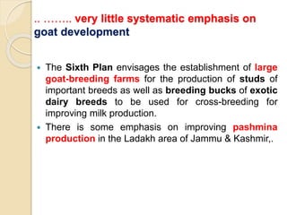 .. …….. very little systematic emphasis on
goat development
 The Sixth Plan envisages the establishment of large
goat-breeding farms for the production of studs of
important breeds as well as breeding bucks of exotic
dairy breeds to be used for cross-breeding for
improving milk production.
 There is some emphasis on improving pashmina
production in the Ladakh area of Jammu & Kashmir,.
 