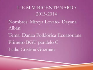 U.E.M.M BICENTENARIO
2013-2014
Nombres: Mireya Lovato- Dayana
Albán
Tema: Danza Folklórica Ecuatoriana
Primero BGU paralelo C
Lcda. Cristina Guzmán

 