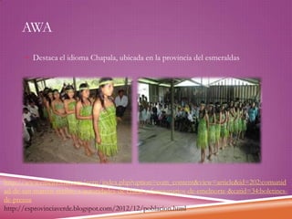 AWA
 Destaca el idioma Chapala, ubicada en la provincia del esmeraldas

http://www.emelnorte.com/eern/index.php?option=com_content&view=article&id=202:comunid
ad-de-san-marcos-recibio-a-autoridades-de-chical-y-funcionarios-de-emelnorte-&catid=34:boletinesde-prensa
http://esprovinciaverde.blogspot.com/2012/12/poblacion.html

 