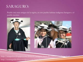 SARAGURO:
Pueblo inca mas antiguo de la región, en este pueblo habitan indígenas Saraguro y el
pueblo mestizo

http://saraguritos.blogspot.com/2010/07/saraguro-tierra-de-cultura-y-tradicion.html
http://touristguideofloja.wordpress.com/page/2/

 