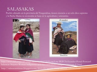 SALASAKAS

Pueblo ubicado en la provincia del Tungurahua, tienen creencia a un solo dios supremo
y la Pacha Mama su economía se basa en la agricultura y artesanías.

http://www.delcampe.net/page/item/id,196572195,var,Lote-PEP176-Ecuador-Postal-PostcardSalasacas-Mujeres-Woman-indigenous-activities-actividades-indigenas,language,E.html
http://salasacamitimae.blogspot.com/2012/09/nuestra-tierra-mitimae-salasaca.html

 