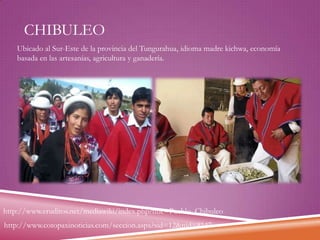 CHIBULEO
Ubicado al Sur-Este de la provincia del Tungurahua, idioma madre kichwa, economía
basada en las artesanías, agricultura y ganadería.

http://www.eruditos.net/mediawiki/index.php?title=Pueblo_Chibuleo
http://www.cotopaxinoticias.com/seccion.aspx?sid=12&nid=8147

 