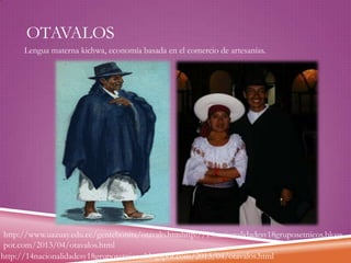 OTAVALOS
Lengua materna kichwa, economía basada en el comercio de artesanías.

http://www.uazuay.edu.ec/gentebonita/otavalo.htmhttp://14nacionalidadesy18gruposetnicos.blogs
pot.com/2013/04/otavalos.html
http://14nacionalidadesy18gruposetnicos.blogspot.com/2013/04/otavalos.html

 