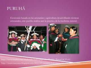 PURUHÁ
 Economía basada en las artesanías y agricultura desarrollando técnicas

artesanales, este pueblo realiza aun la practica de la medicina natural.

http://www.eruditos.net/mediawiki/index.php?title=Pueblo_Puruw%C3%A1
http://mariovasconez.blogspot.com/2011/07/ecuador-3-el-origen-del-taita-salasaca.html

 