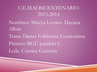 U.E.M.M BICENTENARIO
2013-2014
Nombres: Mireya Lovato- Dayana
Albán
Tema: Danza Folklórica Ecuatoriana
Primero BGU paralelo C
Lcda. Cristina Guzmán

 