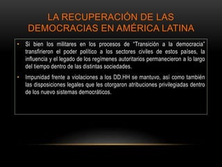LA RECUPERACIÓN DE LAS
DEMOCRACIAS EN AMÉRICA LATINA
• Si bien los militares en los procesos de “Transición a la democracia”
transfirieron el poder político a los sectores civiles de estos países, la
influencia y el legado de los regímenes autoritarios permanecieron a lo largo
del tiempo dentro de las distintas sociedades.
• Impunidad frente a violaciones a los DD.HH se mantuvo, así como también
las disposiciones legales que les otorgaron atribuciones privilegiadas dentro
de los nuevo sistemas democráticos.
 