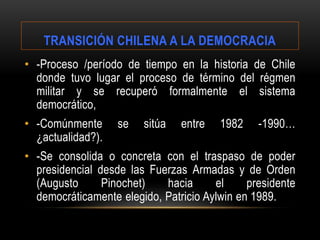 TRANSICIÓN CHILENA A LA DEMOCRACIA
• -Proceso /período de tiempo en la historia de Chile
donde tuvo lugar el proceso de término del régmen
militar y se recuperó formalmente el sistema
democrático,
• -Comúnmente se sitúa entre 1982 -1990…
¿actualidad?).
• -Se consolida o concreta con el traspaso de poder
presidencial desde las Fuerzas Armadas y de Orden
(Augusto Pinochet) hacia el presidente
democráticamente elegido, Patricio Aylwin en 1989.
 