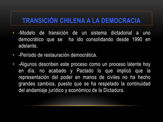 • -Modelo de transición de un sistema dictadorial a uno
democrático que se ha ido consolidando desde 1990 en
adelante.
• -Período de restauración democrática.
• -Algunos describen este proceso como un proceso latente hoy
en día, no acabado y Pactado lo que implicó que la
representación del poder en manos de civiles no ha hecho
grandes cambios, puesto que se ha respetado la continuidad
del andamiaje jurídico y económico de la Dictadura.
TRANSICIÓN CHILENA A LA DEMOCRACIA
 