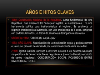 AÑOS E HITOS CLAVES
• 1980: Constitución Nacional de la República. Carta fundamental de una
República que establece los “amarres” legales e institicionales . Es una
herramienta política para institucionalizar el régimen. Se establece un
régimen presidencilista autoritario, con una presidencia de 8 años, congreso
con poderes limitados, un tercio de senadores desingados entre otros.
• CRISIS de 1982: “CRISIS DE LA DEUDA”
• 1983: AÑO CLAVE. Reactivación de la movilización social y política permite
el inicio del proceso de demanda por la democratización de la sociedad.
• -1985: Iglesia Católica convoca a diversos actores a un Acuerdo Nacional:
vía pacífica a la democracia: Mesa negociadora (derecha liberal y oposición
de centro –izquierda): CONCERTACIÓN SOCIAL (ACUERDOS) ENTRE
DIVERSOS ACTORES.
 