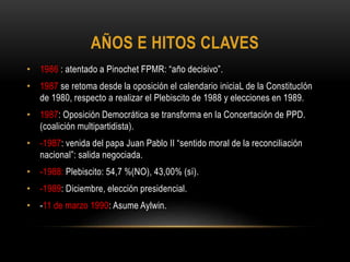 • 1986 : atentado a Pinochet FPMR: “año decisivo”.
• 1987 se retoma desde la oposición el calendario iniciaL de la ConstitucIón
de 1980, respecto a realizar el Plebiscito de 1988 y elecciones en 1989.
• 1987: Oposición Democrática se transforma en la Concertación de PPD.
(coalición multipartidista).
• -1987: venida del papa Juan Pablo II “sentido moral de la reconciliación
nacional”: salida negociada.
• -1988: Plebiscito: 54,7 %(NO), 43,00% (sí).
• -1989: Diciembre, elección presidencial.
• -11 de marzo 1990: Asume Aylwin.
AÑOS E HITOS CLAVES
 