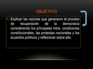 OBJETIVO
• Explicar las razones que generaron el proceso
de recuperación de la democracia
considerando los principales hitos, condiciones
constitucionales, las protestas nacionales y los
acuerdos políticos y reflexionar sobre ello.
 