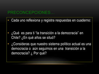 PRECONCEPCIONES…
• Cada uno reflexiona y registra respuestas en cuaderno:
• ¿Qué es para ti “la transición a la democracia” en
Chile? ¿En qué años se situó?
• ¿Consideras que nuestro sistema político actual es una
democracia o aún seguimos en una transición a la
democracia? ¿ Por qué?
 
