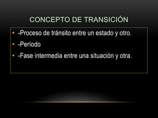 CONCEPTO DE TRANSICIÓN
• -Proceso de tránsito entre un estado y otro.
• -Período
• -Fase intermedia entre una situación y otra.
 