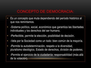 CONCEPTO DE DEMOCRACIA:
• Es un concepto que muta dependiendo del período histórico al
que nos remintamos.
• -Sistema político, social, económico que garantiza las libertades
individuales y los derechos del ser humano.
• -Perfectible, permite la elección, posibilidad de decisión.
• -Vela por la Sociedad como un todo: bien común de la mayoría.
• -Permite la autodeterminación, respeto a la diversidad,
pluralismo ideológico, Estado de derechos, división de poderes.
• -Permite el ejercicio de la ciudadanía: responsabilidad (más allá
de la votación).
 