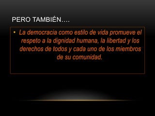 PERO TAMBIÉN….
• La democracia como estilo de vida promueve el
respeto a la dignidad humana, la libertad y los
derechos de todos y cada uno de los miembros
de su comunidad.
 