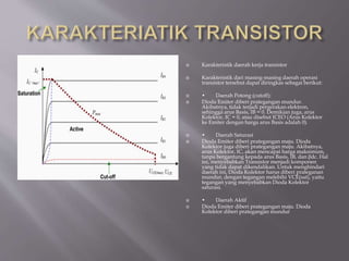  Karakteristik daerah kerja transistor
 Karakteristik dari masing-masing daerah operasi
transistor tersebut dapat diringkas sebagai berikut:
 • Daerah Potong (cutoff):
 Dioda Emiter diberi prategangan mundur.
Akibatnya, tidak terjadi pergerakan elektron,
sehingga arus Basis, IB = 0. Demikian juga, arus
Kolektor, IC = 0, atau disebut ICEO (Arus Kolektor
ke Emiter dengan harga arus Basis adalah 0).
 • Daerah Saturasi
 Dioda Emiter diberi prategangan maju. Dioda
Kolektor juga diberi prategangan maju. Akibatnya,
arus Kolektor, IC, akan mencapai harga maksimum,
tanpa bergantung kepada arus Basis, IB, dan βdc. Hal
ini, menyebabkan Transistor menjadi komponen
yang tidak dapat dikendalikan. Untuk menghindari
daerah ini, Dioda Kolektor harus diberi prateganan
mundur, dengan tegangan melebihi VCE(sat), yaitu
tegangan yang menyebabkan Dioda Kolektor
saturasi.
 • Daerah Aktif
 Dioda Emiter diberi prategangan maju. Dioda
Kolektor diberi prategangan mundur
 