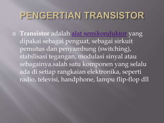  Transistor adalah alat semikonduktor yang
dipakai sebagai penguat, sebagai sirkuit
pemutus dan penyambung (switching),
stabilisasi tegangan, modulasi sinyal atau
sebagainya.salah satu komponen yang selalu
ada di setiap rangkaian elektronika, seperti
radio, televisi, handphone, lampu flip-flop dll
 