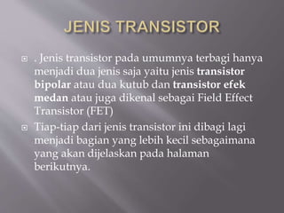  . Jenis transistor pada umumnya terbagi hanya
menjadi dua jenis saja yaitu jenis transistor
bipolar atau dua kutub dan transistor efek
medan atau juga dikenal sebagai Field Effect
Transistor (FET)
 Tiap-tiap dari jenis transistor ini dibagi lagi
menjadi bagian yang lebih kecil sebagaimana
yang akan dijelaskan pada halaman
berikutnya.
 