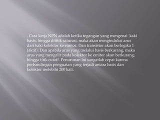 . Cara kerja NPN adalah ketika tegangan yang mengenai kaki
basis, hingga dititik saturasi, maka akan menginduksi arus
dari kaki kolektor ke emitor. Dan transistor akan berlogika 1
(aktif). Dan apabila arus yang melalui basis berkurang, maka
arus yang mengalir pada kolektor ke emitor akan berkurang,
hingga titik cutoff. Penurunan ini sangatlah cepat karena
perbandingan penguatan yang terjadi antara basis dan
kolektor melebihi 200 kali.
 