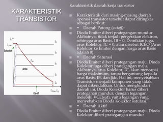 KARAKTERISTIK
TRANSISTOR
Karakteristik daerah kerja transistor
 Karakteristik dari masing-masing daerah
operasi transistor tersebut dapat diringkas
sebagai berikut:
 • Daerah Potong (cutoff):
 Dioda Emiter diberi prategangan mundur.
Akibatnya, tidak terjadi pergerakan elektron,
sehingga arus Basis, IB = 0. Demikian juga,
arus Kolektor, IC = 0, atau disebut ICEO (Arus
Kolektor ke Emiter dengan harga arus Basis
adalah 0).
 • Daerah Saturasi
 Dioda Emiter diberi prategangan maju. Dioda
Kolektor juga diberi prategangan maju.
Akibatnya, arus Kolektor, IC, akan mencapai
harga maksimum, tanpa bergantung kepada
arus Basis, IB, dan βdc. Hal ini, menyebabkan
Transistor menjadi komponen yang tidak
dapat dikendalikan. Untuk menghindari
daerah ini, Dioda Kolektor harus diberi
prateganan mundur, dengan tegangan
melebihi VCE(sat), yaitu tegangan yang
menyebabkan Dioda Kolektor saturasi.
 • Daerah Aktif
 Dioda Emiter diberi prategangan maju. Dioda
Kolektor diberi prategangan mundur
 