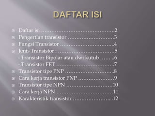  Daftar isi …………………………………….2
 Pengertian transistor ………………………3
 Fungsi Transistor …………………………..4
 Jenis Transistor : ……………………………5
- Transistor Bipolar atau dwi kutub ……...6
- Transistor FET …………………………….7
 Transistor tipe PNP ………………………..8
 Cara kerja transistor PNP …………………9
 Transistor tipe NPN ………………………10
 Cara kerja NPN ……………………………11
 Karakteristik transistor …………………...12
 