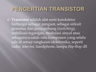  Transistor adalah alat semi konduktor
berfungsi sebagai penguat, sebagai sirkuit
pemutus dan penyambung (switching),
stabilisasi tegangan, modulasi sinyal atau
sebagainya.salah satu komponen yang selalu
ada di setiap rangkaian elektronika, seperti
radio, televisi, handphone, lampu flip-flop dll
 