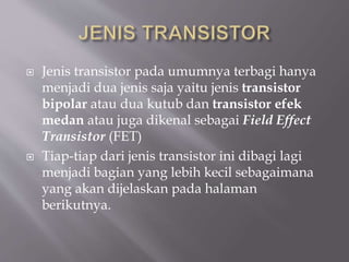  Jenis transistor pada umumnya terbagi hanya
menjadi dua jenis saja yaitu jenis transistor
bipolar atau dua kutub dan transistor efek
medan atau juga dikenal sebagai Field Effect
Transistor (FET)
 Tiap-tiap dari jenis transistor ini dibagi lagi
menjadi bagian yang lebih kecil sebagaimana
yang akan dijelaskan pada halaman
berikutnya.
 