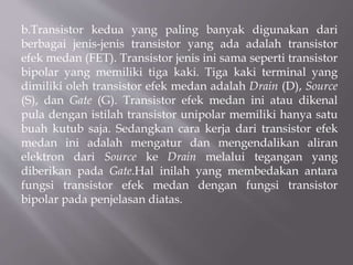 b.Transistor kedua yang paling banyak digunakan dari
berbagai jenis-jenis transistor yang ada adalah transistor
efek medan (FET). Transistor jenis ini sama seperti transistor
bipolar yang memiliki tiga kaki. Tiga kaki terminal yang
dimiliki oleh transistor efek medan adalah Drain (D), Source
(S), dan Gate (G). Transistor efek medan ini atau dikenal
pula dengan istilah transistor unipolar memiliki hanya satu
buah kutub saja. Sedangkan cara kerja dari transistor efek
medan ini adalah mengatur dan mengendalikan aliran
elektron dari Source ke Drain melalui tegangan yang
diberikan pada Gate.Hal inilah yang membedakan antara
fungsi transistor efek medan dengan fungsi transistor
bipolar pada penjelasan diatas.
 