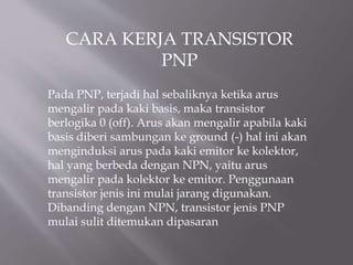 CARA KERJA TRANSISTOR
PNP
Pada PNP, terjadi hal sebaliknya ketika arus
mengalir pada kaki basis, maka transistor
berlogika 0 (off). Arus akan mengalir apabila kaki
basis diberi sambungan ke ground (-) hal ini akan
menginduksi arus pada kaki emitor ke kolektor,
hal yang berbeda dengan NPN, yaitu arus
mengalir pada kolektor ke emitor. Penggunaan
transistor jenis ini mulai jarang digunakan.
Dibanding dengan NPN, transistor jenis PNP
mulai sulit ditemukan dipasaran
 