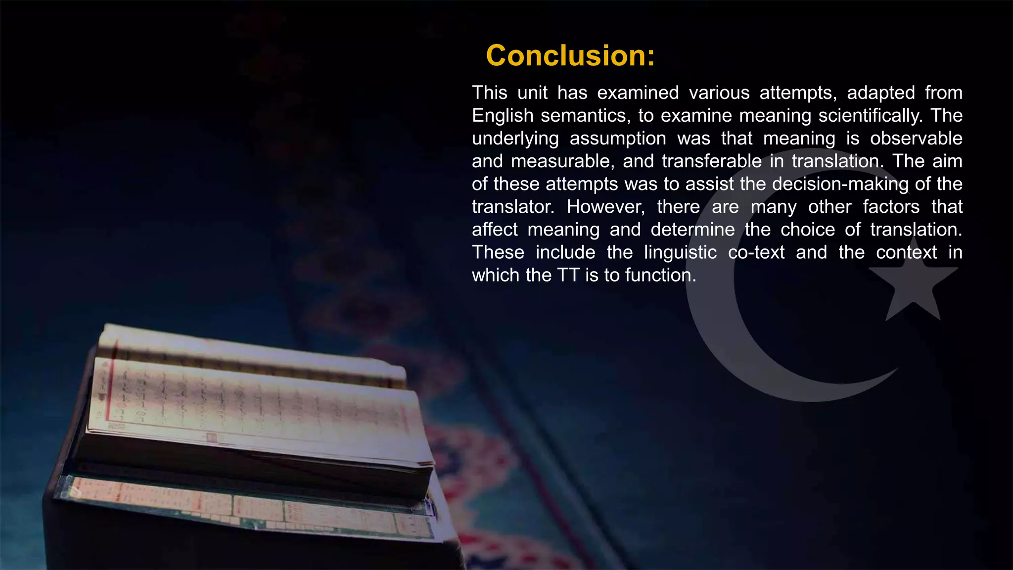 Conclusion:
This unit has examined various attempts, adapted from
English semantics, to examine meaning scientifically. The
underlying assumption was that meaning is observable
and measurable, and transferable in translation. The aim
of these attempts was to assist the decision-making of the
translator. However, there are many other factors that
affect meaning and determine the choice of translation.
These include the linguistic co-text and the context in
which the TT is to function.
 