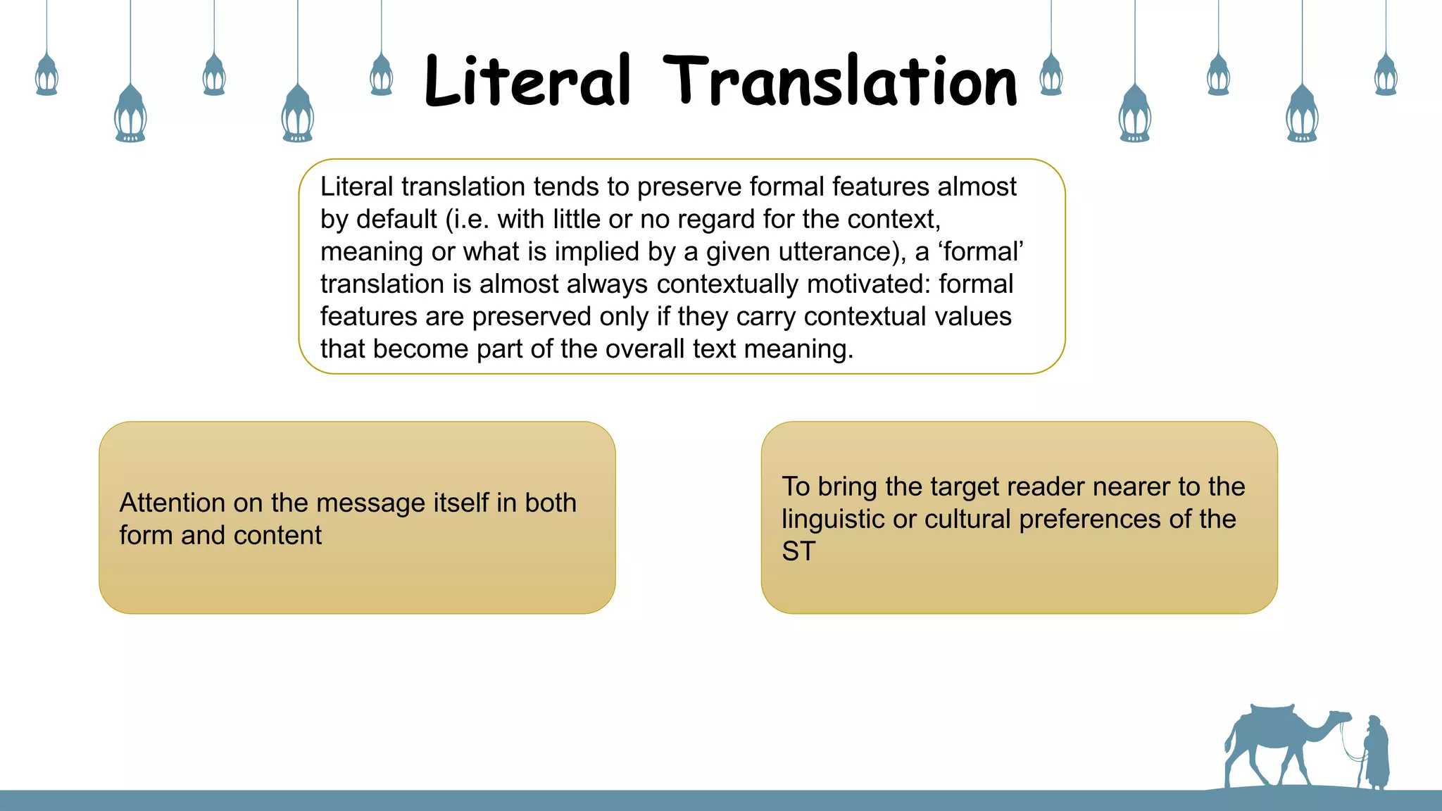 Literal Translation
Literal translation tends to preserve formal features almost
by default (i.e. with little or no regard for the context,
meaning or what is implied by a given utterance), a ‘formal’
translation is almost always contextually motivated: formal
features are preserved only if they carry contextual values
that become part of the overall text meaning.
Attention on the message itself in both
form and content
To bring the target reader nearer to the
linguistic or cultural preferences of the
ST
 