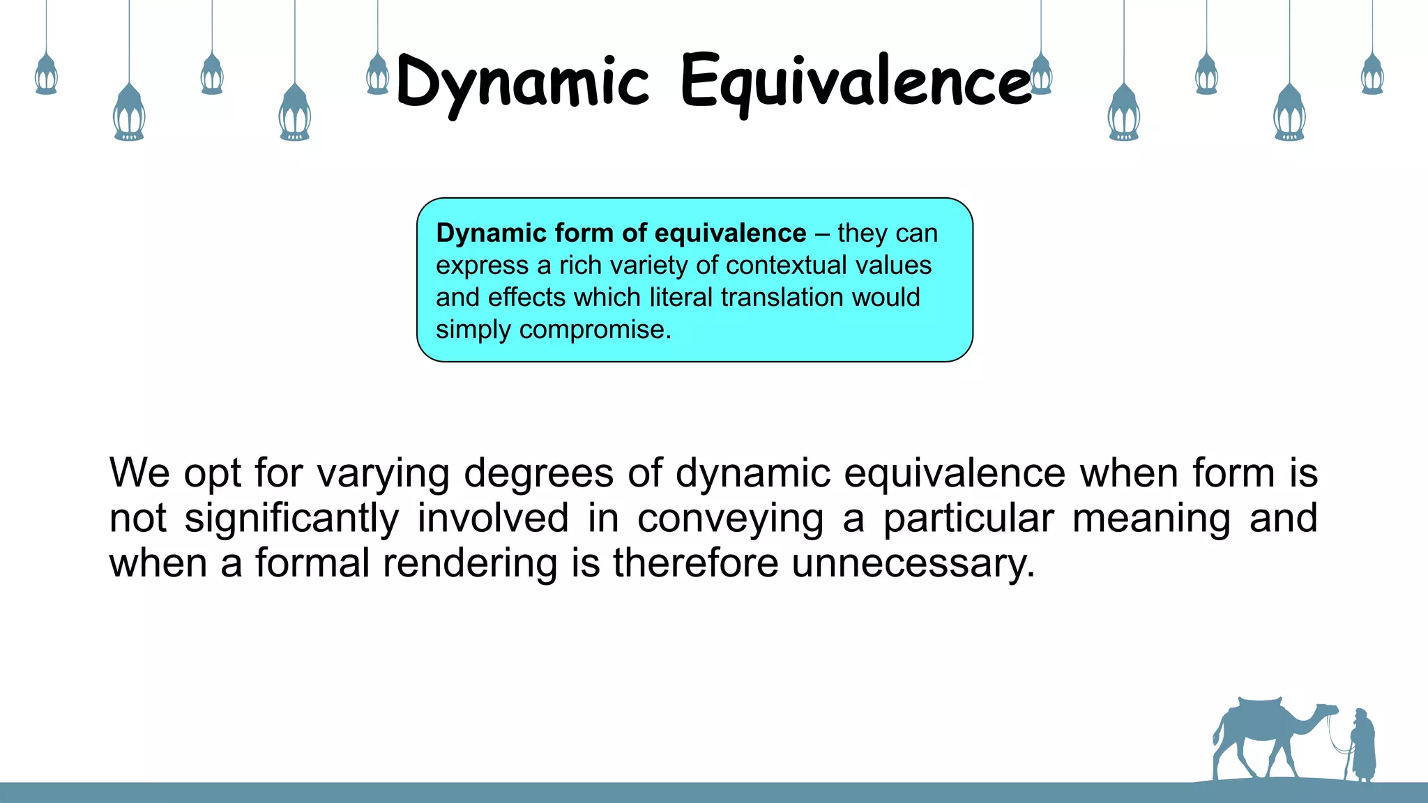 Dynamic Equivalence
Dynamic form of equivalence – they can
express a rich variety of contextual values
and effects which literal translation would
simply compromise.
We opt for varying degrees of dynamic equivalence when form is
not significantly involved in conveying a particular meaning and
when a formal rendering is therefore unnecessary.
 