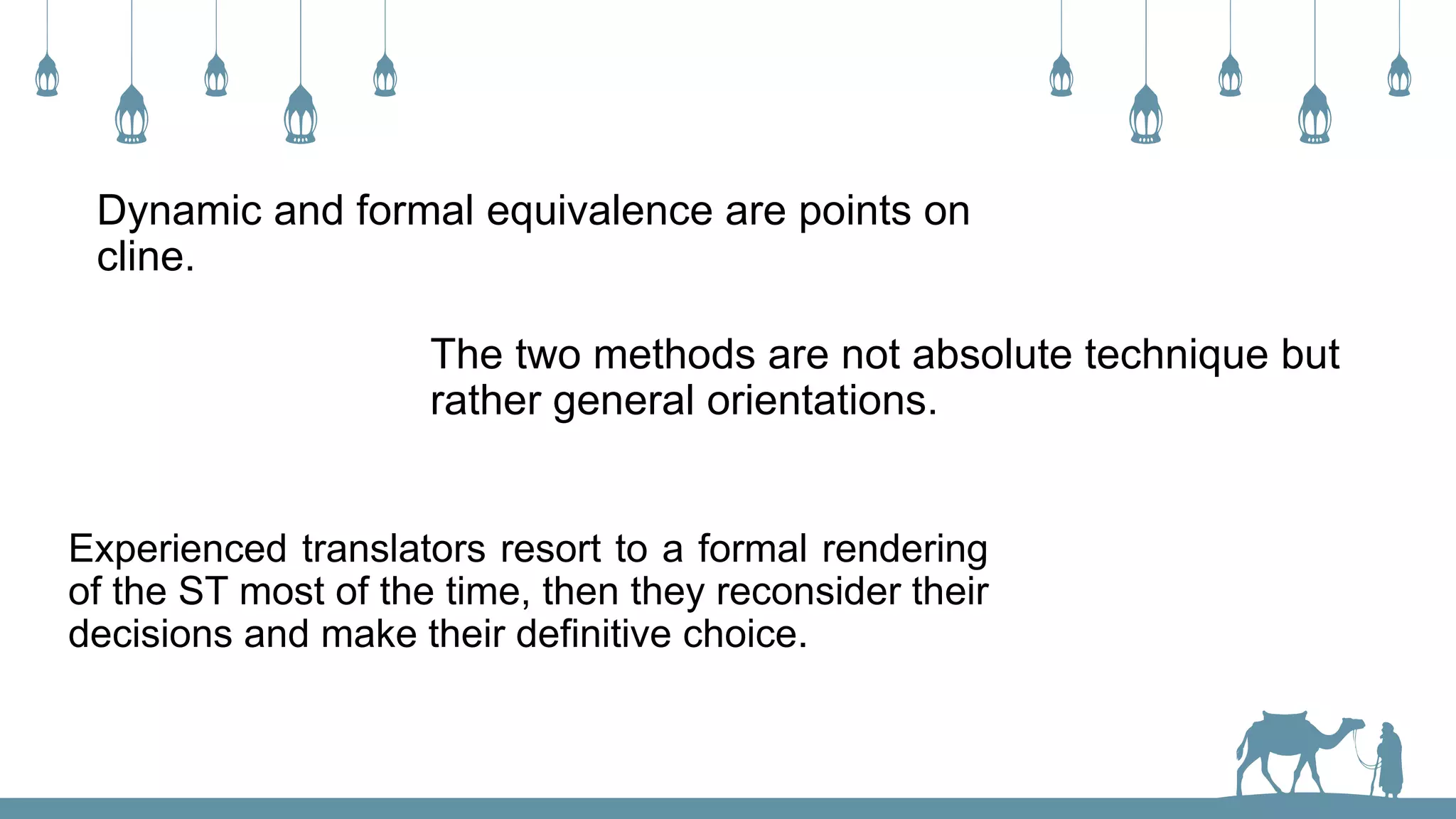 Dynamic and formal equivalence are points on
cline.
The two methods are not absolute technique but
rather general orientations.
Experienced translators resort to a formal rendering
of the ST most of the time, then they reconsider their
decisions and make their definitive choice.
 