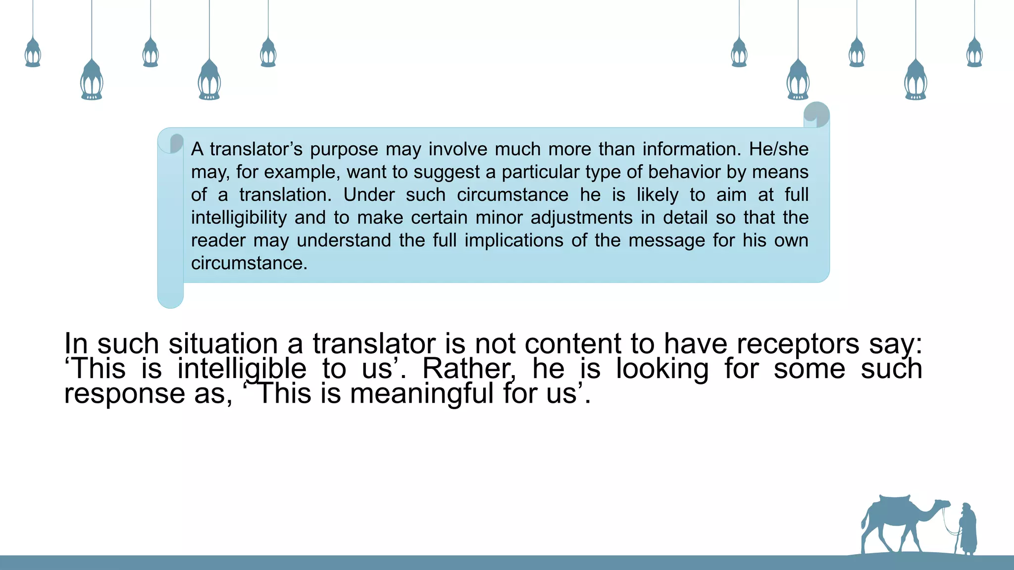 A translator’s purpose may involve much more than information. He/she
may, for example, want to suggest a particular type of behavior by means
of a translation. Under such circumstance he is likely to aim at full
intelligibility and to make certain minor adjustments in detail so that the
reader may understand the full implications of the message for his own
circumstance.
In such situation a translator is not content to have receptors say:
‘This is intelligible to us’. Rather, he is looking for some such
response as, ‘ This is meaningful for us’.
 