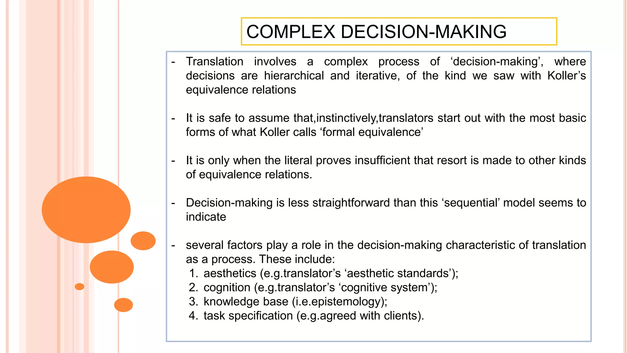 COMPLEX DECISION-MAKING
- Translation involves a complex process of ‘decision-making’, where
decisions are hierarchical and iterative, of the kind we saw with Koller’s
equivalence relations
- It is safe to assume that,instinctively,translators start out with the most basic
forms of what Koller calls ‘formal equivalence’
- It is only when the literal proves insufﬁcient that resort is made to other kinds
of equivalence relations.
- Decision-making is less straightforward than this ‘sequential’ model seems to
indicate
- several factors play a role in the decision-making characteristic of translation
as a process. These include:
1. aesthetics (e.g.translator’s ‘aesthetic standards’);
2. cognition (e.g.translator’s ‘cognitive system’);
3. knowledge base (i.e.epistemology);
4. task speciﬁcation (e.g.agreed with clients).
 
