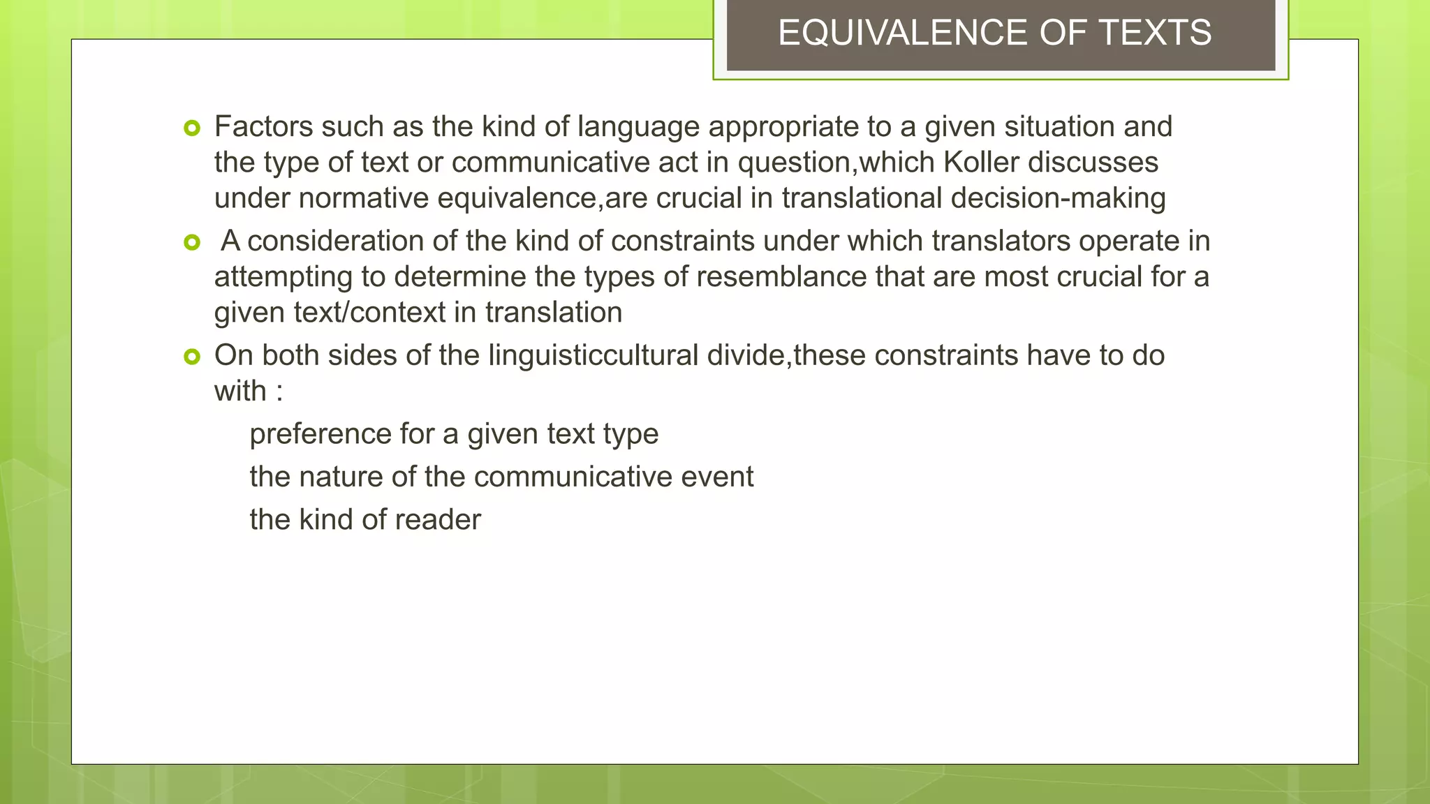  Factors such as the kind of language appropriate to a given situation and
the type of text or communicative act in question,which Koller discusses
under normative equivalence,are crucial in translational decision-making
 A consideration of the kind of constraints under which translators operate in
attempting to determine the types of resemblance that are most crucial for a
given text/context in translation
 On both sides of the linguisticcultural divide,these constraints have to do
with :
preference for a given text type
the nature of the communicative event
the kind of reader
EQUIVALENCE OF TEXTS
 
