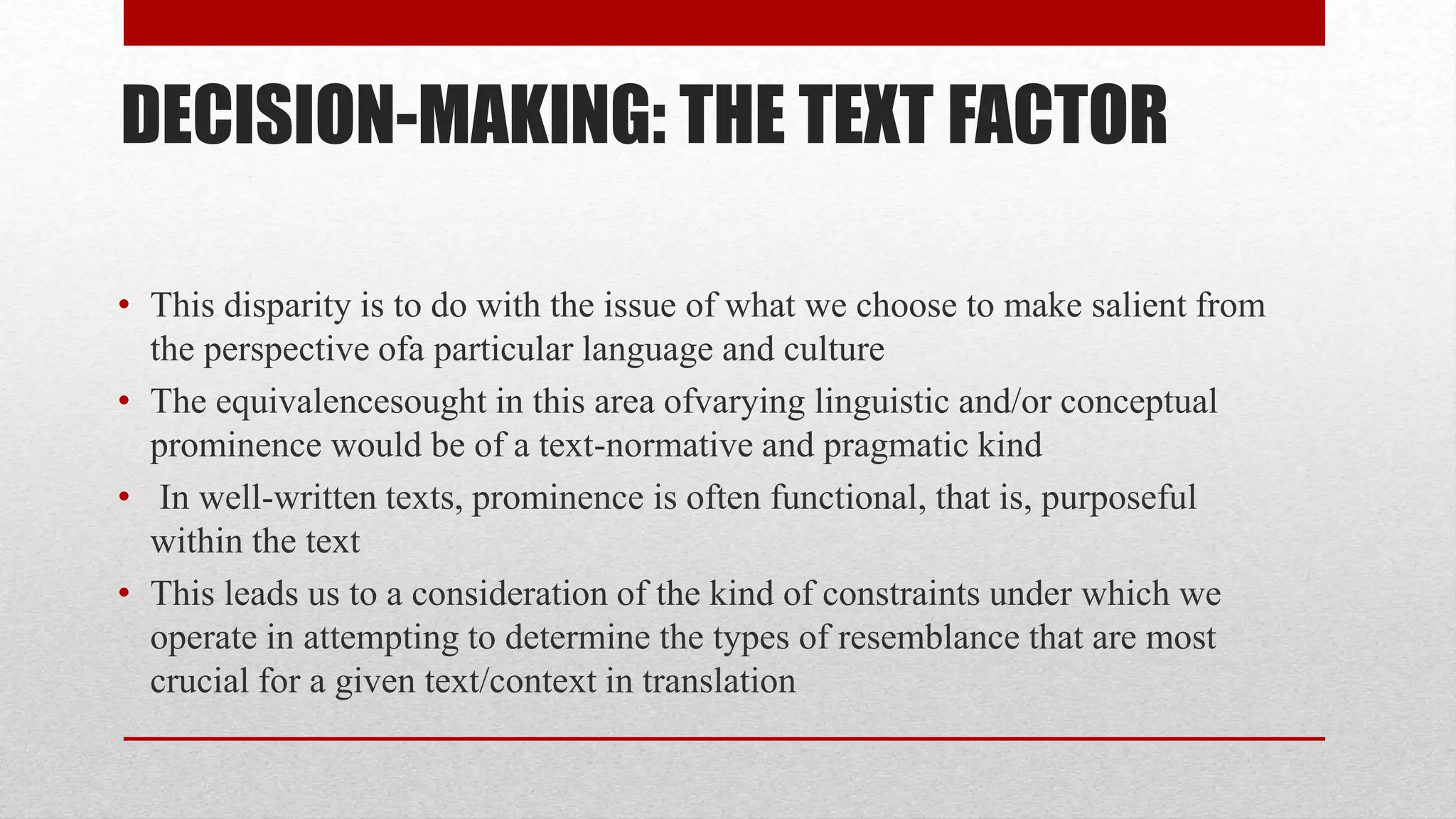 DECISION-MAKING: THE TEXT FACTOR
• This disparity is to do with the issue of what we choose to make salient from
the perspective ofa particular language and culture
• The equivalencesought in this area ofvarying linguistic and/or conceptual
prominence would be of a text-normative and pragmatic kind
• In well-written texts, prominence is often functional, that is, purposeful
within the text
• This leads us to a consideration of the kind of constraints under which we
operate in attempting to determine the types of resemblance that are most
crucial for a given text/context in translation
 