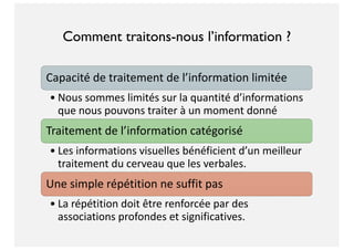 Comment traitons-nous l’information ?
Capacité de traitement de l’information limitée
• Nous sommes limités sur la quantité d’informations
que nous pouvons traiter à un moment donné
Traitement de l’information catégorisé
• Les informations visuelles bénéficient d’un meilleur
traitement du cerveau que les verbales.
Une simple répétition ne suffit pas
• La répétition doit être renforcée par des
associations profondes et significatives.
 