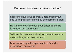 Répéter ce que vous abordez 3 fois, mieux vaut
que votre public retienne peu de chose mais bien
Fractionner vos contenus pour éviter de perdre
l’attention des apprenants
Solliciter le traitement visuel, on retient mieux ce
qu’on voit, que ce qu’on entend
Faire en sorte que les apprenants créent des
associations eux même
Comment favoriser la mémorisation ?
 